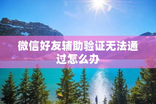 微信好友辅助验证无法通过怎么办