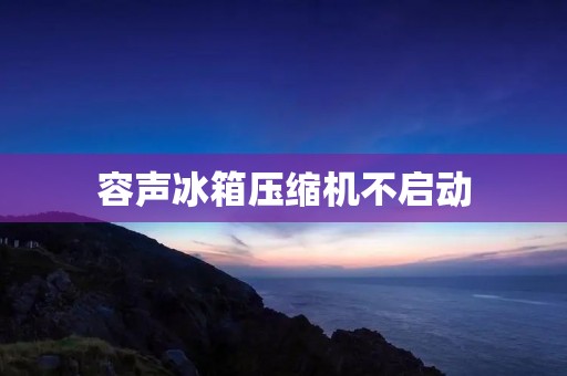 容声冰箱压缩机不启动:原因及解决方法 容声冰箱压缩机不启动:原因及解决方法