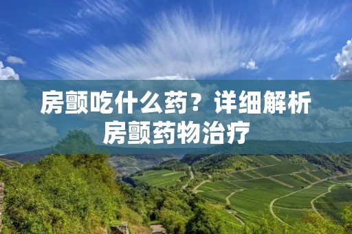 房颤吃什么药？详细解析房颤药物治疗