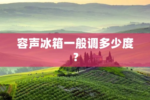 容声冰箱一般调多少度? 容声冰箱一般调多少度?