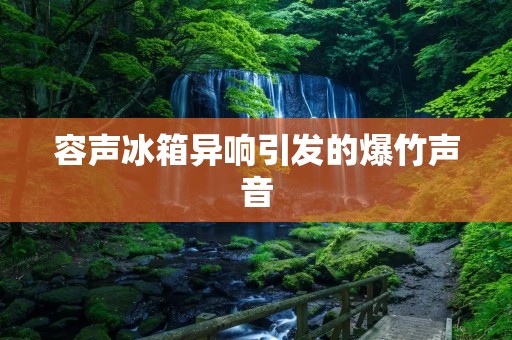 容声冰箱异响引发的爆竹声音:问题的原因和解决方法 容声冰箱异响引发的爆竹声音:问题的原因和解决方法
