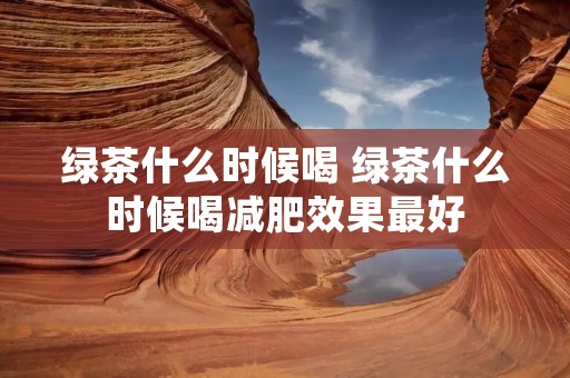 绿茶什么时候喝 绿茶什么时候喝减肥效果最好