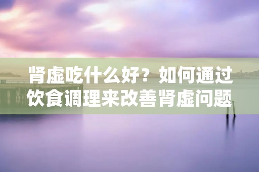 肾虚吃什么好？如何通过饮食调理来改善肾虚问题？肾虚是中医常见的一种体质问题，主要表现为精神疲乏、腰膝酸软、性功能减退等症状。针对肾虚问题，采取正确的饮食调理是非常重要的。本文将为您介绍一些适合肾虚患者的食物，帮助您了解如何通过饮食来改善肾虚问题。