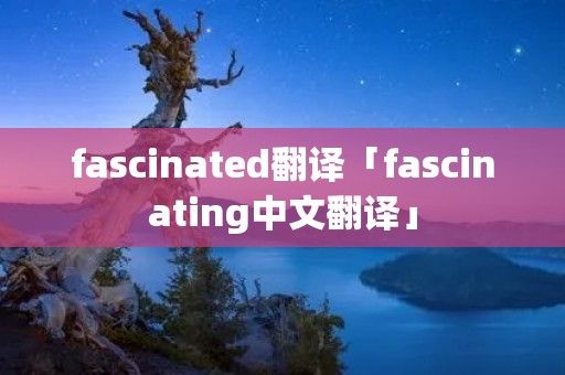 fascinated翻译「fascinating中文翻译」