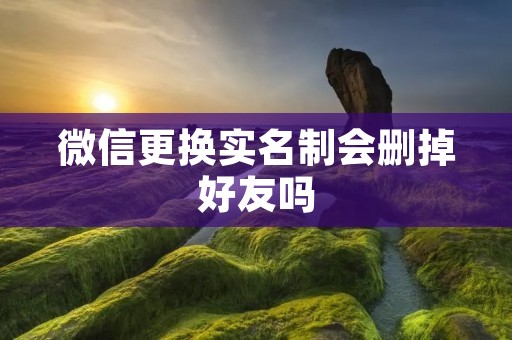 微信更换实名制会删掉好友吗