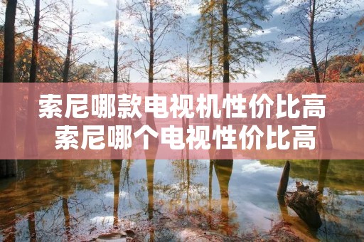 索尼哪款电视机性价比高 索尼哪个电视性价比高 索尼哪款电视机性价比高 索尼哪个电视性价比高