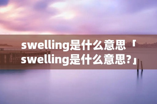 swelling是什么意思「swelling是什么意思?」