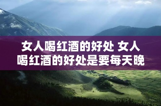 女人喝红酒的好处 女人喝红酒的好处是要每天晚上都喝一杯吗