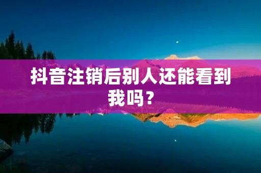 抖音注销后别人还能看到我吗?