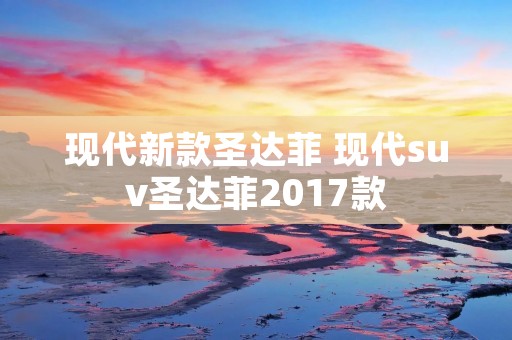 现代新款圣达菲 现代suv圣达菲2017款