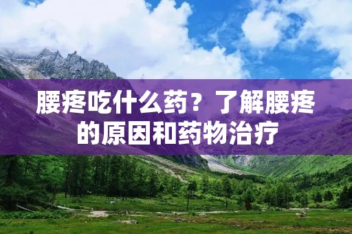 腰疼吃什么药？了解腰疼的原因和药物治疗