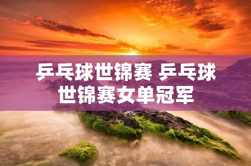乒乓球世锦赛 乒乓球世锦赛女单冠军 乒乓球世锦赛 乒乓球世锦赛女单冠军