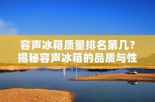 容声冰箱质量排名第几?揭秘容声冰箱的品质与性能! 容声冰箱质量排名第几?揭秘容声冰箱的品质与性能!