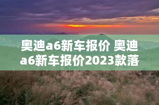 奥迪a6新车报价 奥迪a6新车报价2023款落地价