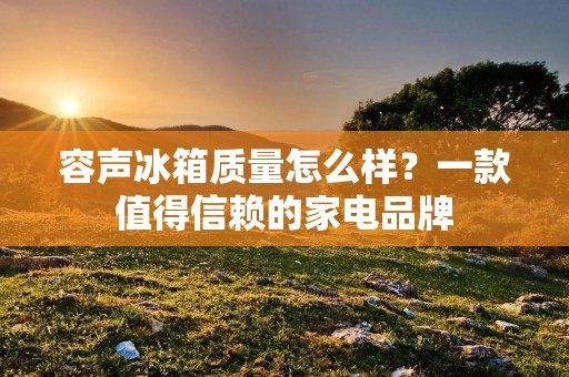 容声冰箱质量怎么样？一款值得信赖的家电品牌