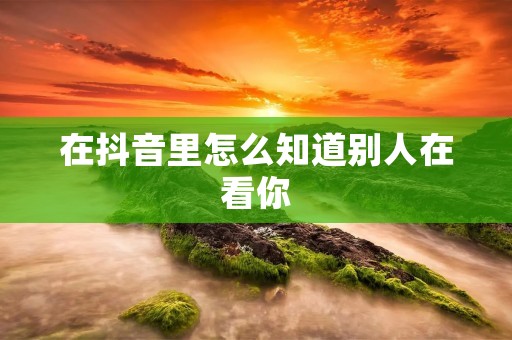 在抖音里怎么知道别人在看你