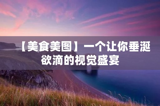 【美食美图】一个让你垂涎欲滴的视觉盛宴
