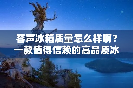 容声冰箱质量怎么样啊？一款值得信赖的高品质冰箱