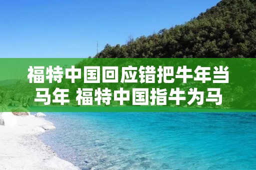 福特中国回应错把牛年当马年 福特中国指牛为马 福特中国回应错把牛年当马年 福特中国指牛为马