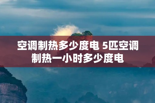 空调制热多少度电 5匹空调制热一小时多少度电 空调制热多少度电 5匹空调制热一小时多少度电