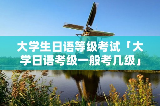 大学生日语等级考试「大学日语考级一般考几级」