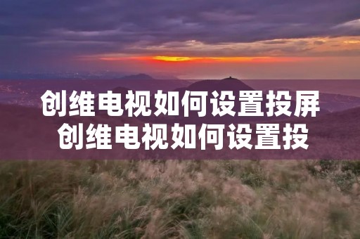 创维电视如何设置投屏 创维电视如何设置投屏没有看到屏幕上的应用功能