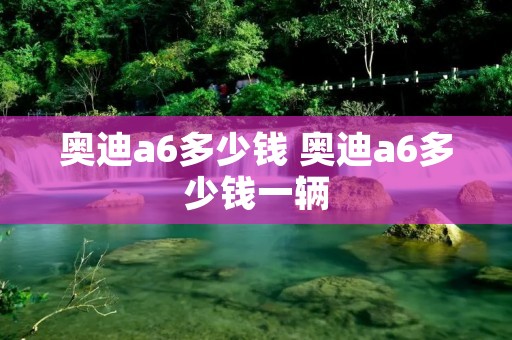 奥迪a6多少钱 奥迪a6多少钱一辆