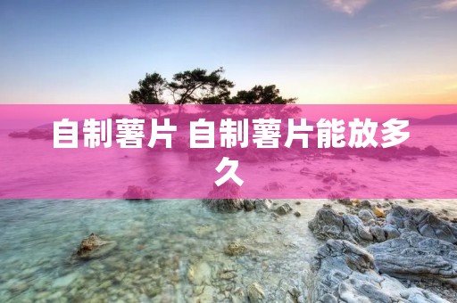 自制薯片 自制薯片能放多久