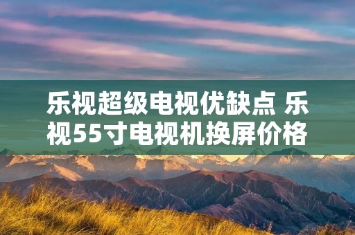 乐视超级电视优缺点 乐视55寸电视机换屏价格