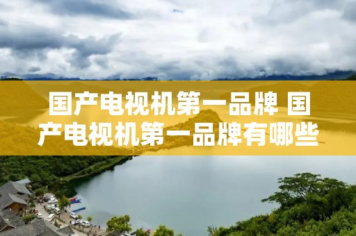 国产电视机第一品牌 国产电视机第一品牌有哪些 国产电视机第一品牌 国产电视机第一品牌有哪些