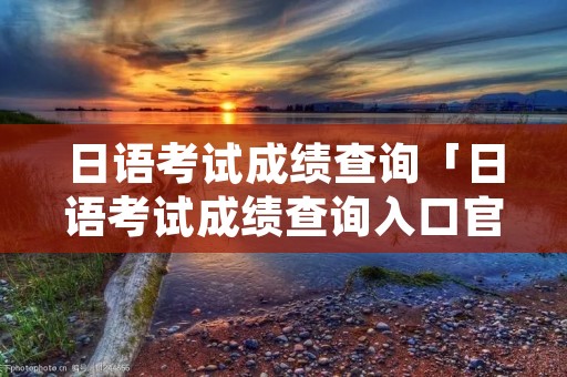 日语考试成绩查询「日语考试成绩查询入口官网」