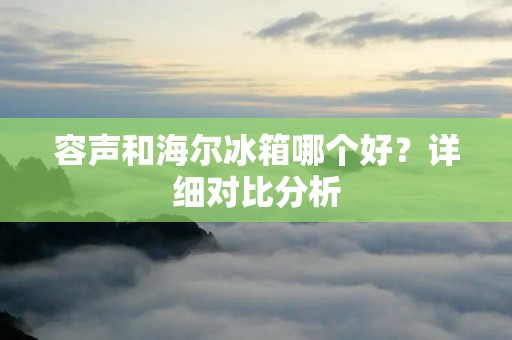 容声和海尔冰箱哪个好？详细对比分析