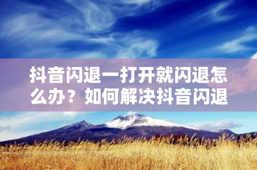 抖音闪退一打开就闪退怎么办?如何解决抖音闪退问题?