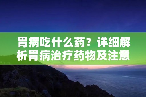 胃病吃什么药?详细解析胃病治疗药物及注意事项