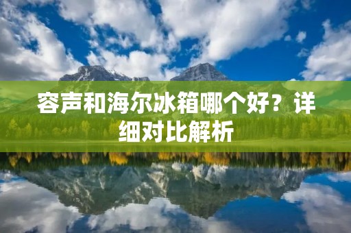 容声和海尔冰箱哪个好?详细对比解析 容声和海尔冰箱哪个好?详细对比解析