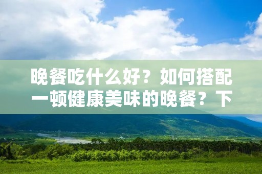 晚餐吃什么好?如何搭配一顿健康美味的晚餐?下面为您介绍一些有营养的晚餐搭配,帮助您选择晚餐菜单。