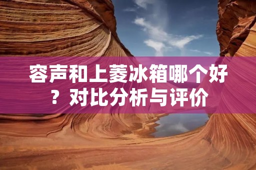 容声和上菱冰箱哪个好？对比分析与评价