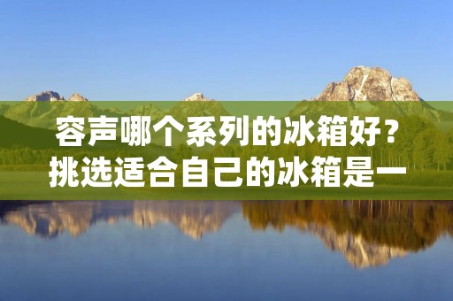 容声哪个系列的冰箱好？挑选适合自己的冰箱是一个需要谨慎考虑的决定。容声作为家电行业的知名品牌之一，拥有多个系列的冰箱供消费者选择。本文将详细描述容声不同系列的冰箱特点和优势，以帮助消费者做出明智的购买决策。