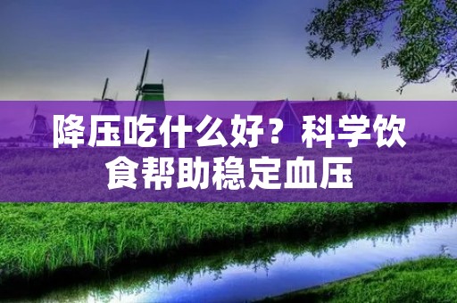 降压吃什么好?科学饮食帮助稳定血压