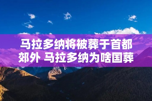 马拉多纳将被葬于首都郊外 马拉多纳为啥国葬