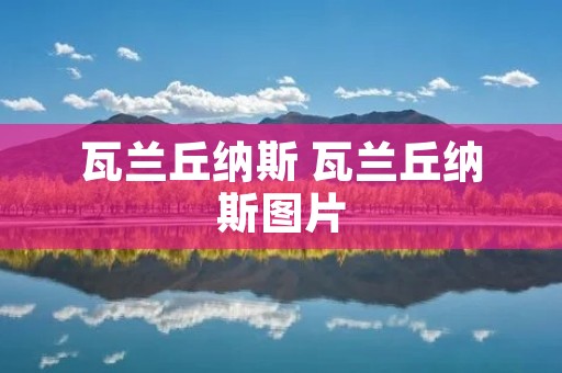 瓦兰丘纳斯 瓦兰丘纳斯图片 瓦兰丘纳斯 瓦兰丘纳斯图片