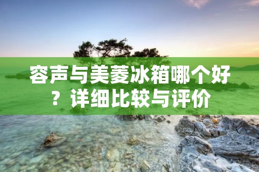 容声与美菱冰箱哪个好?详细比较与评价 容声与美菱冰箱哪个好?详细比较与评价