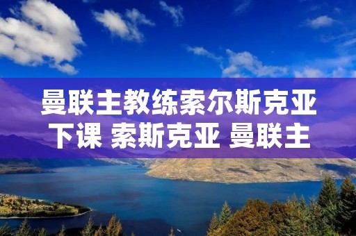 曼联主教练索尔斯克亚下课 索斯克亚 曼联主教练