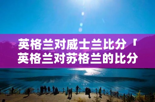 英格兰对威士兰比分「英格兰对苏格兰的比分」 英格兰对威士兰比分「英格兰对苏格兰的比分」