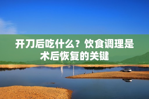 开刀后吃什么?饮食调理是术后恢复的关键