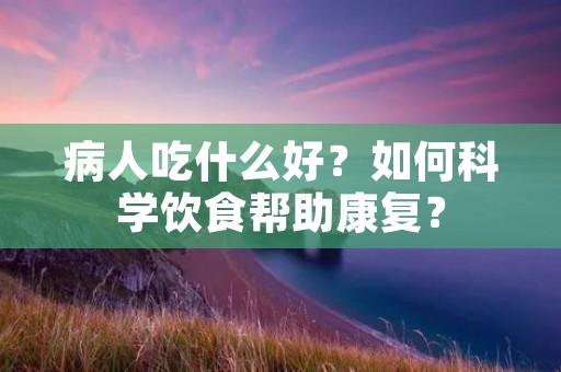 病人吃什么好?如何科学饮食帮助康复?