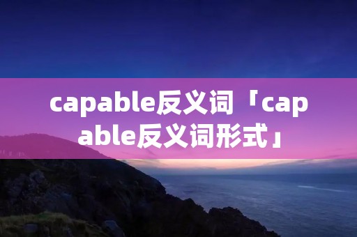 capable反义词「capable反义词形式」 capable反义词「capable反义词形式」