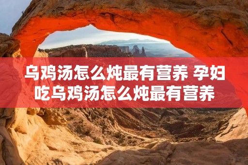 乌鸡汤怎么炖最有营养 孕妇吃乌鸡汤怎么炖最有营养