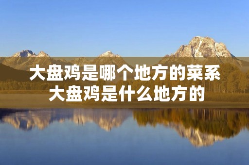 大盘鸡是哪个地方的菜系 大盘鸡是什么地方的 大盘鸡是哪个地方的菜系 大盘鸡是什么地方的