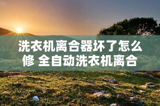 洗衣机离合器坏了怎么修 全自动洗衣机离合器坏了怎么修 洗衣机离合器坏了怎么修 全自动洗衣机离合器坏了怎么修